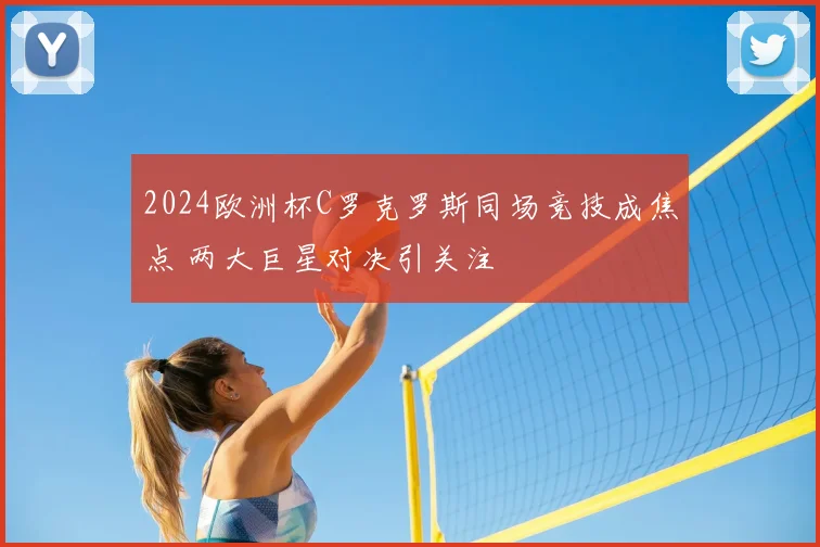 2024欧洲杯C罗克罗斯同场竞技成焦点 两大巨星对决引关注