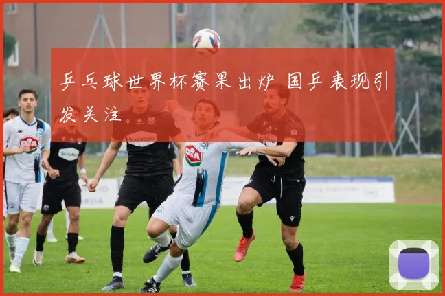 乒乓球世界杯赛果出炉 国乒表现引发关注