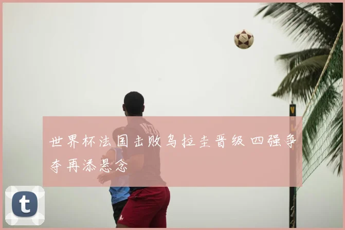 世界杯法国击败乌拉圭晋级 四强争夺再添悬念