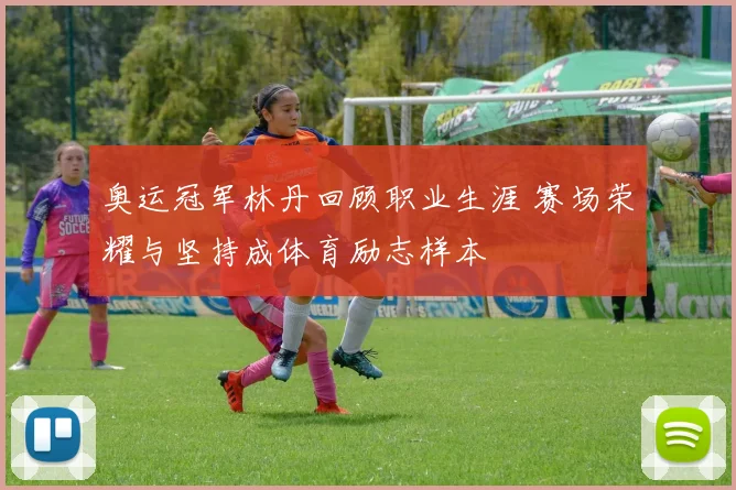 奥运冠军林丹回顾职业生涯 赛场荣耀与坚持成体育励志样本