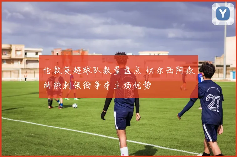 伦敦英超球队数量盘点 切尔西阿森纳热刺领衔争夺主场优势