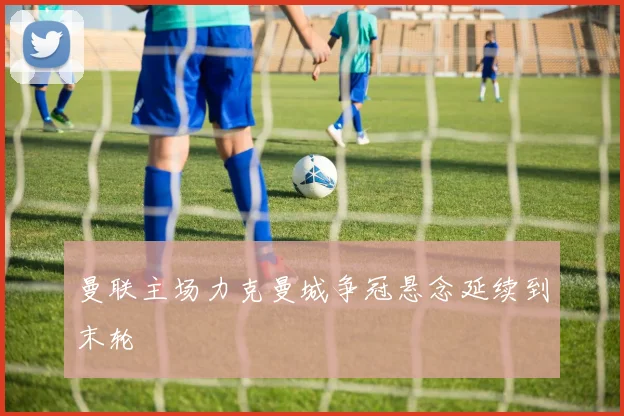 曼联主场力克曼城争冠悬念延续到末轮