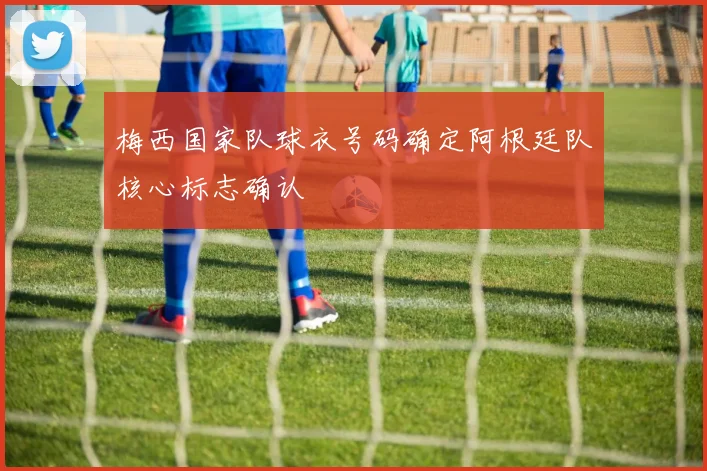 梅西国家队球衣号码确定阿根廷队核心标志确认