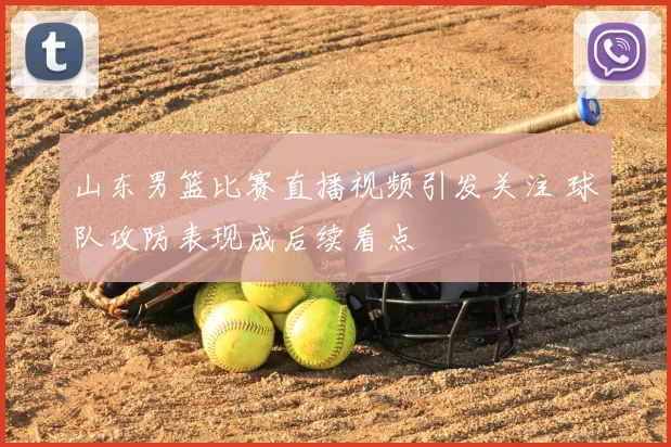 山东男篮比赛直播视频引发关注 球队攻防表现成后续看点