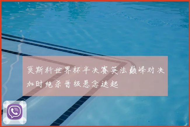 莫斯科世界杯半决赛英法巅峰对决加时绝杀晋级悬念迭起