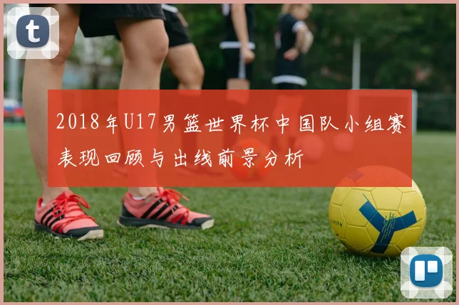 2018年U17男篮世界杯中国队小组赛表现回顾与出线前景分析