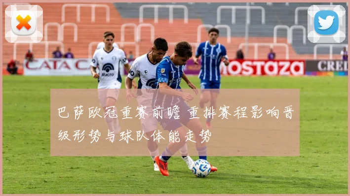 巴萨欧冠重赛前瞻 重排赛程影响晋级形势与球队体能走势