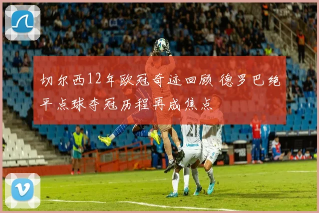 切尔西12年欧冠奇迹回顾 德罗巴绝平点球夺冠历程再成焦点