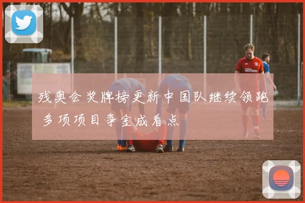 残奥会奖牌榜更新中国队继续领跑 多项项目争金成看点