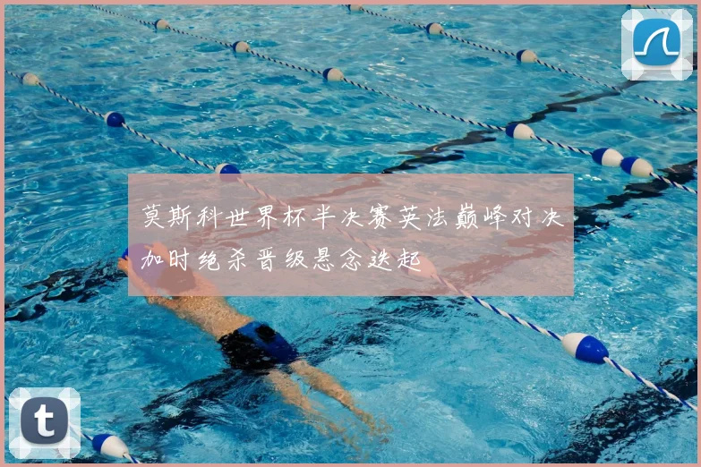 莫斯科世界杯半决赛英法巅峰对决加时绝杀晋级悬念迭起