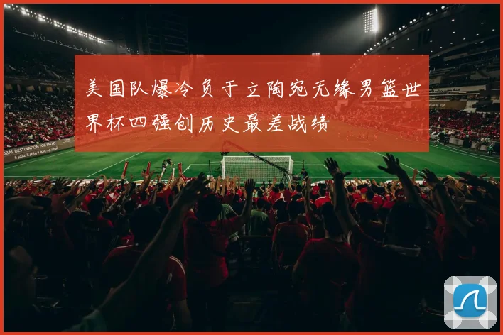 美国队爆冷负于立陶宛无缘男篮世界杯四强创历史最差战绩