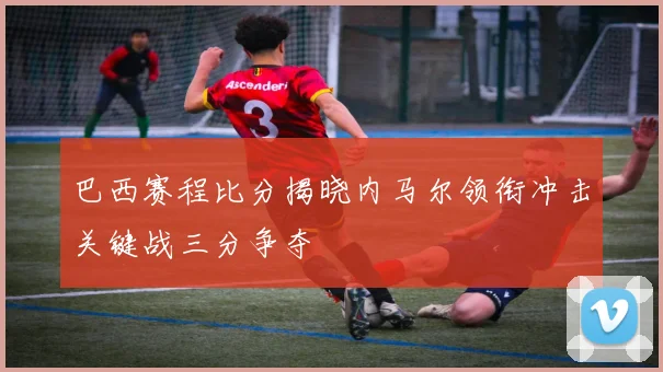 巴西赛程比分揭晓内马尔领衔冲击关键战三分争夺