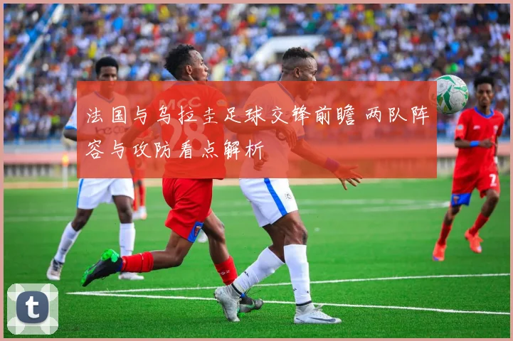 法国与乌拉圭足球交锋前瞻 两队阵容与攻防看点解析