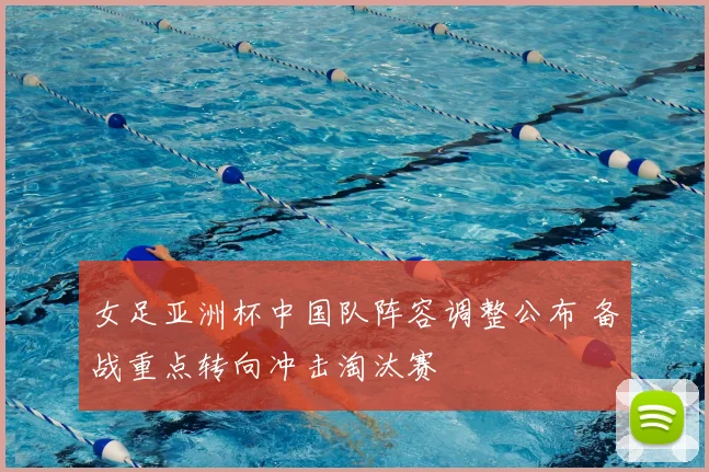 女足亚洲杯中国队阵容调整公布 备战重点转向冲击淘汰赛