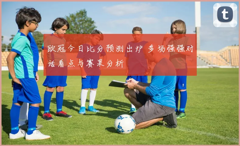 欧冠今日比分预测出炉 多场强强对话看点与赛果分析