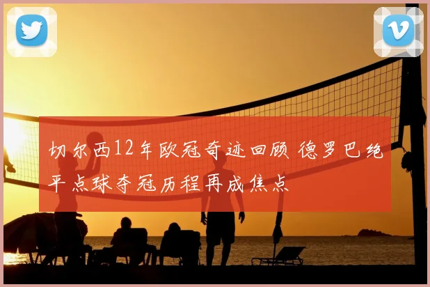 切尔西12年欧冠奇迹回顾 德罗巴绝平点球夺冠历程再成焦点