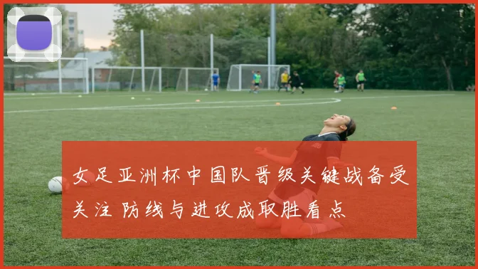 女足亚洲杯中国队晋级关键战备受关注 防线与进攻成取胜看点