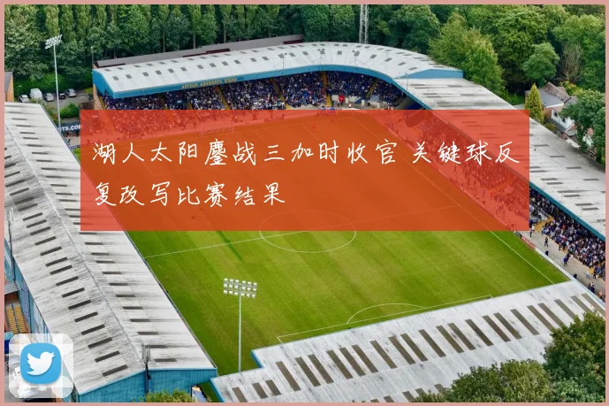 湖人太阳鏖战三加时收官 关键球反复改写比赛结果