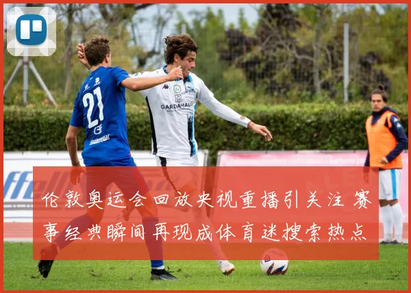 伦敦奥运会回放央视重播引关注 赛事经典瞬间再现成体育迷搜索热点