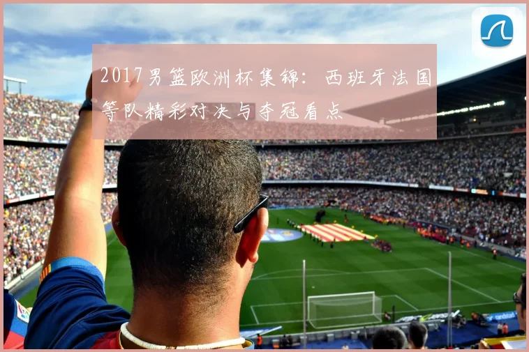 2017男篮欧洲杯集锦：西班牙法国等队精彩对决与夺冠看点