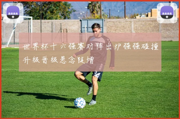 世界杯十六强赛对阵出炉强强碰撞升级晋级悬念陡增