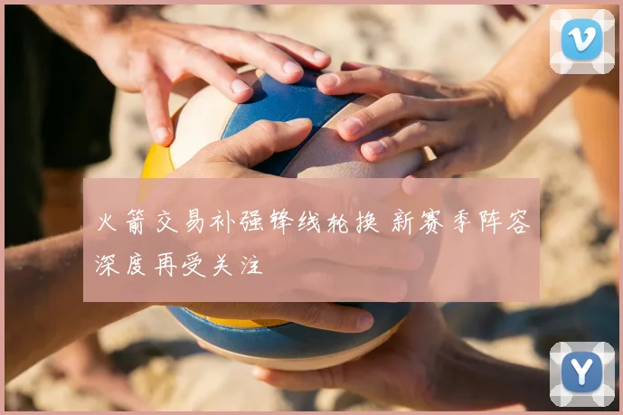 火箭交易补强锋线轮换 新赛季阵容深度再受关注