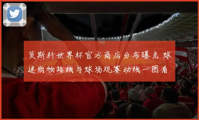莫斯科世界杯官方商店分布曝光 球迷购物路线与球场观赛动线一图看懂