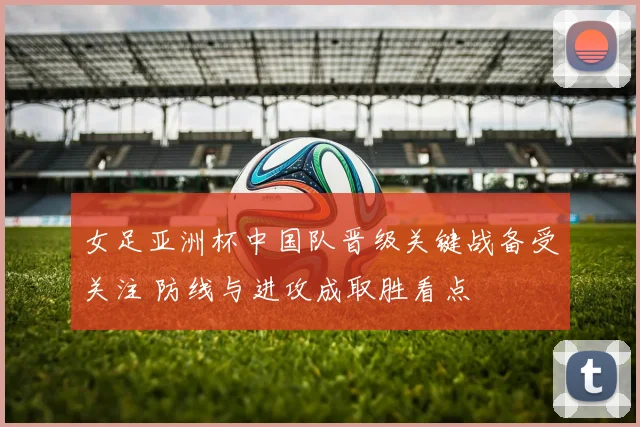 女足亚洲杯中国队晋级关键战备受关注 防线与进攻成取胜看点