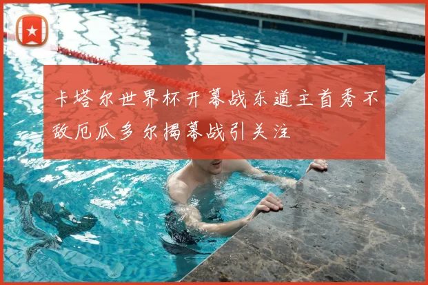 卡塔尔世界杯开幕战东道主首秀不敌厄瓜多尔揭幕战引关注