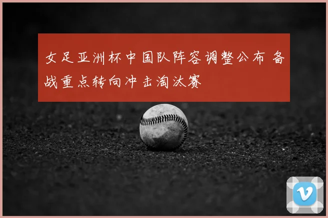 女足亚洲杯中国队阵容调整公布 备战重点转向冲击淘汰赛