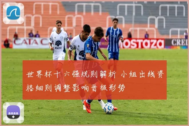 世界杯十六强规则解析 小组出线资格细则调整影响晋级形势