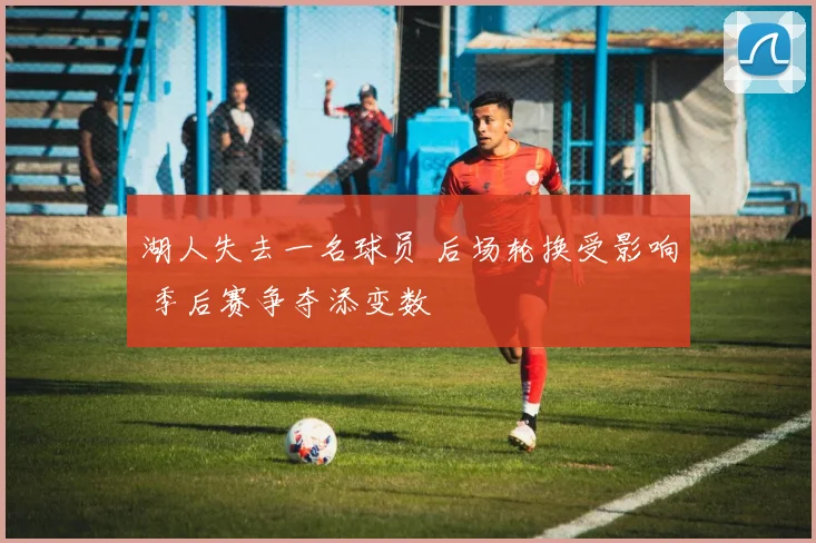 湖人失去一名球员 后场轮换受影响 季后赛争夺添变数