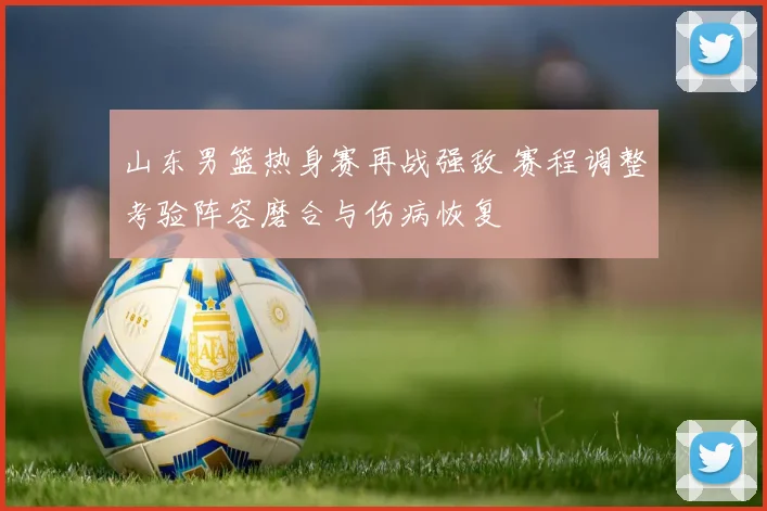 山东男篮热身赛再战强敌 赛程调整考验阵容磨合与伤病恢复