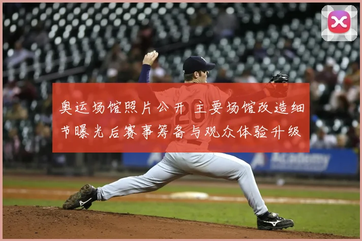 奥运场馆照片公开 主要场馆改造细节曝光后赛事筹备与观众体验升级